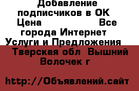 Добавление подписчиков в ОК › Цена ­ 5000-10000 - Все города Интернет » Услуги и Предложения   . Тверская обл.,Вышний Волочек г.